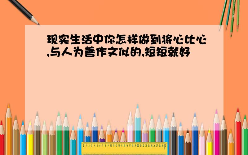 现实生活中你怎样做到将心比心,与人为善作文似的,短短就好