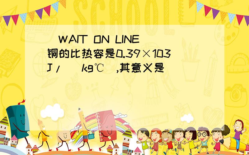 (WAIT ON LINE)铜的比热容是0.39×103J/ (kg℃),其意义是_______________________....