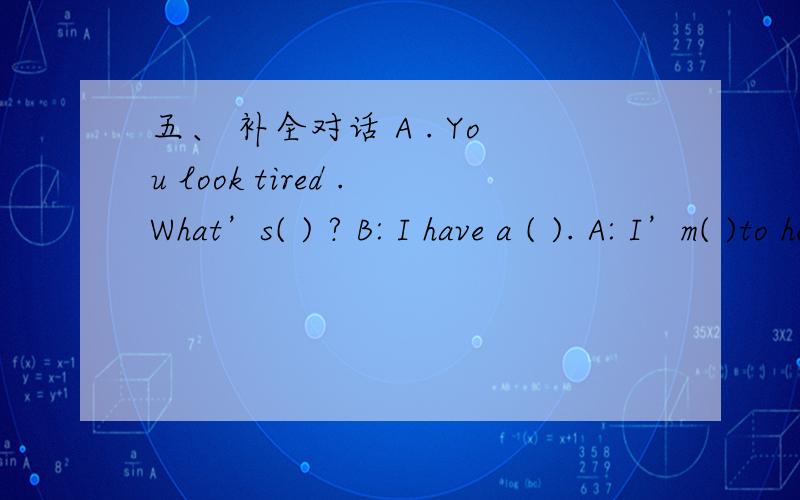 五、 补全对话 A . You look tired .What’s( ) ? B: I have a ( ). A: I’m( )to hear t补全对话A . You looktired .What’s(   )   ?B: I have a  (      ). A:  I’m(  )to hear that .Did you go to bed(   ) last night?B: Yes,I (   ) a soccer gam