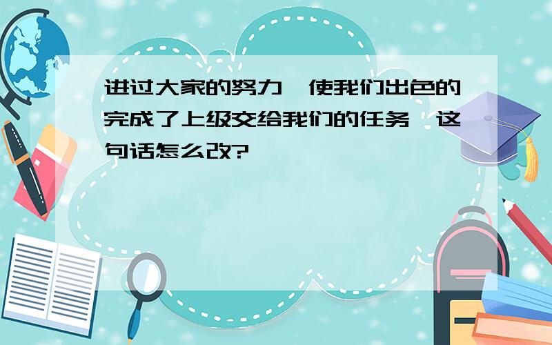 进过大家的努力,使我们出色的完成了上级交给我们的任务,这句话怎么改?