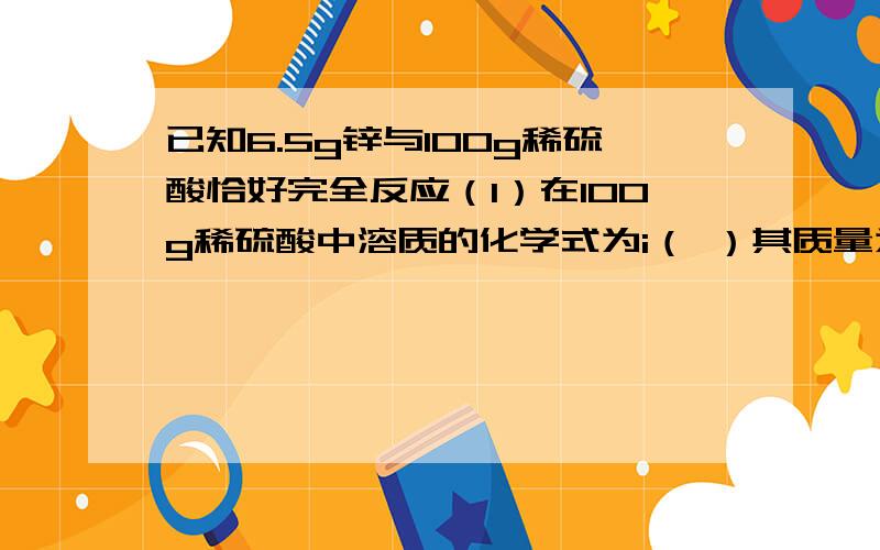 已知6.5g锌与100g稀硫酸恰好完全反应（1）在100g稀硫酸中溶质的化学式为i（ ）其质量为（ ）g溶剂的化学式为（ ）其质量为（ ）g (2)完全反应后,所得溶液质量为（ ）g其中溶质的化学式为（