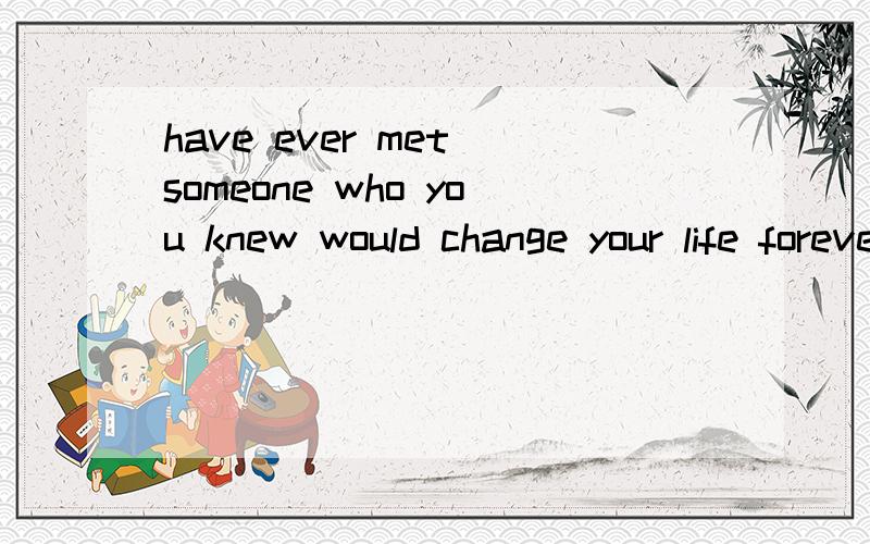 have ever met someone who you knew would change your life forever求一篇英文文章500字左右 2个话题选一个have ever met someone who you knew would change your life forever？explain或write an eassy about someone who influenced your way o