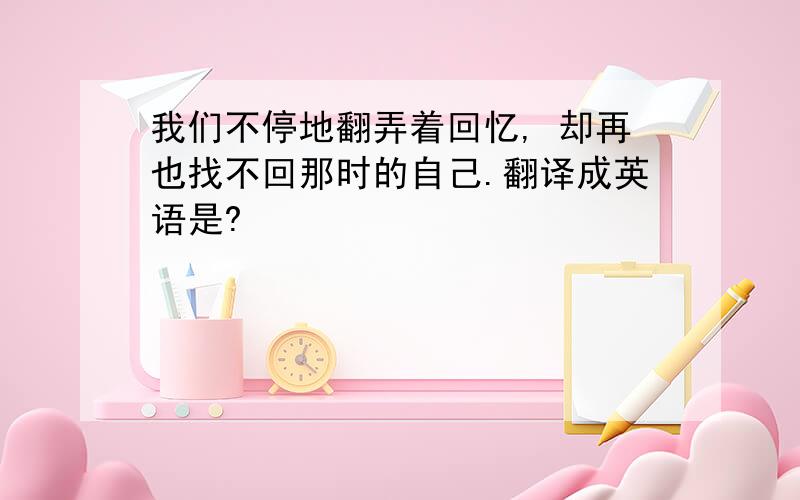 我们不停地翻弄着回忆, 却再也找不回那时的自己.翻译成英语是?