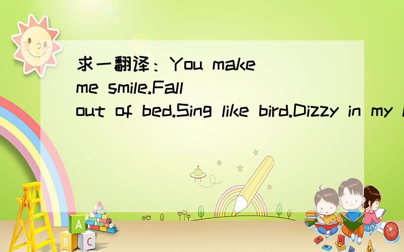 求一翻译：You make me smile.Fall out of bed.Sing like bird.Dizzy in my head.Spin like a record.