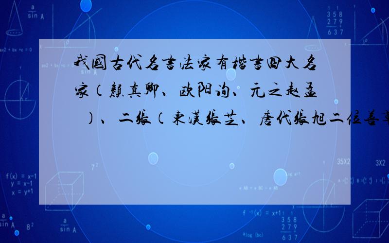 我国古代名书法家有楷书四大名家（颜真卿、欧阳询、元之赵孟頫）、二张（东汉张芝、唐代张旭二位善草书之书家）、（ ）、（ ）等.