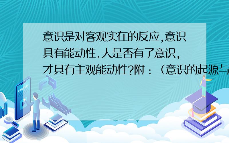 意识是对客观实在的反应,意识具有能动性.人是否有了意识,才具有主观能动性?附：（意识的起源与本质。意识是自然界长期高度发展的产物；是社会历史的产物。意识的本质是人脑的机能，