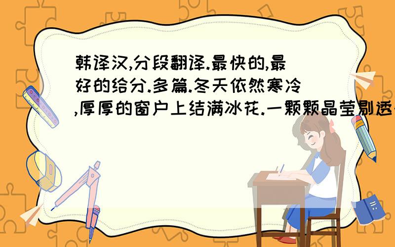 韩译汉,分段翻译.最快的,最好的给分.多篇.冬天依然寒冷,厚厚的窗户上结满冰花.一颗颗晶莹剔透的白菜整齐的码放在屋檐下,这是一家人过年的菜.老北京人喜欢白菜,尤其是在这样的寒冷世界