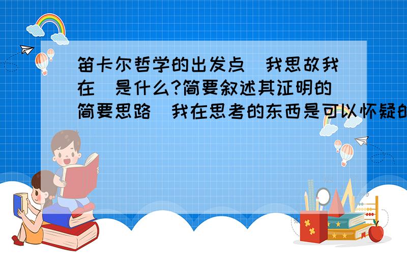 笛卡尔哲学的出发点（我思故我在）是什么?简要叙述其证明的简要思路（我在思考的东西是可以怀疑的—现实的存在）论述上帝的存在—外部世界的存在.（这是一道简答题）拜托各位了~~~