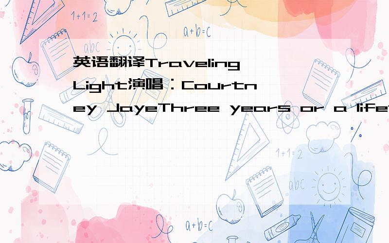 英语翻译Traveling Light演唱：Courtney JayeThree years or a lifetimeThree words that just might have come too soonThree hours from somewhereI might have ended up with youHold me like a riverHold me like a string tied to a balloonYou get what yo