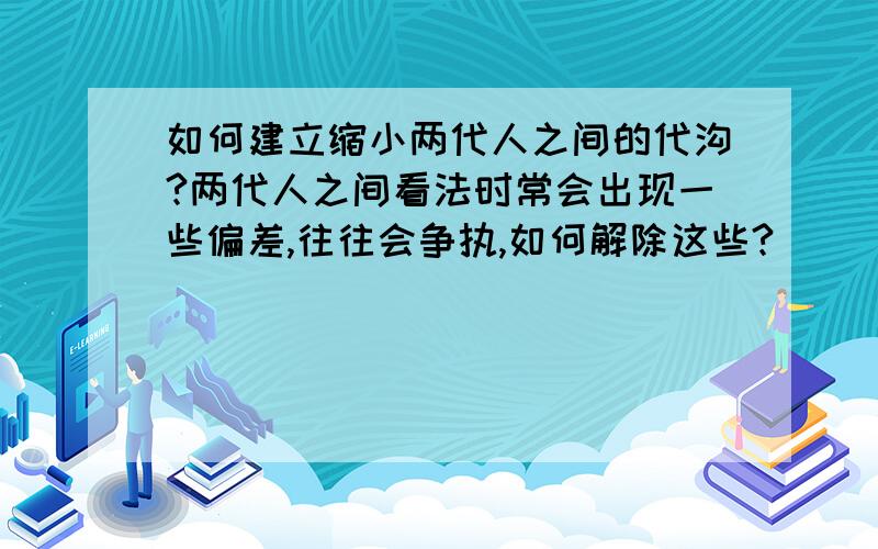 如何建立缩小两代人之间的代沟?两代人之间看法时常会出现一些偏差,往往会争执,如何解除这些?