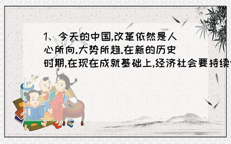 1、今天的中国,改革依然是人心所向.大势所趋.在新的历史时期,在现在成就基础上,经济社会要持续保持又好又快发展,就需要以更大的勇气,魄力和力度来推进改革.深化改革,只有这样,才能在