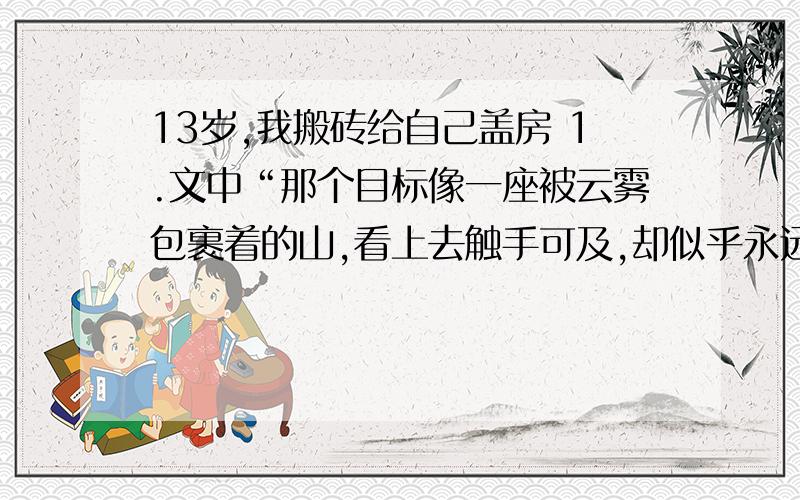 13岁,我搬砖给自己盖房 1.文中“那个目标像一座被云雾包裹着的山,看上去触手可及,却似乎永远也走不到跟前.”请从语言运用的角度对此句进行评析2.“这段盖房子的经历,对我而言是磨炼,更