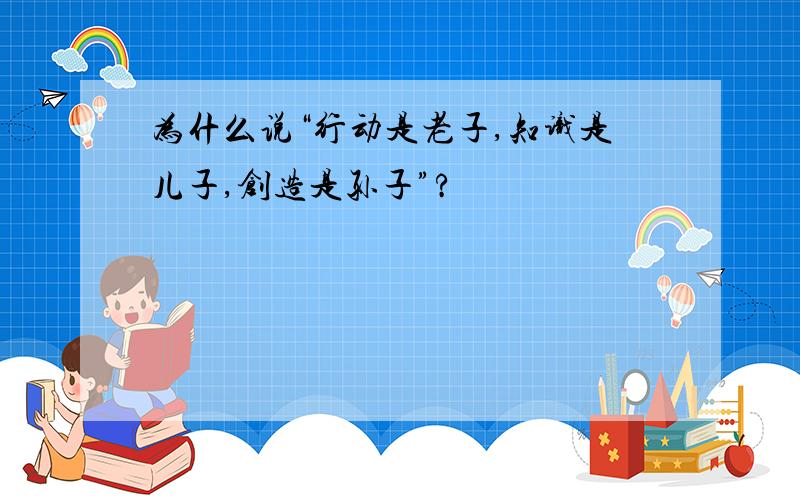 为什么说“行动是老子,知识是儿子,创造是孙子”?