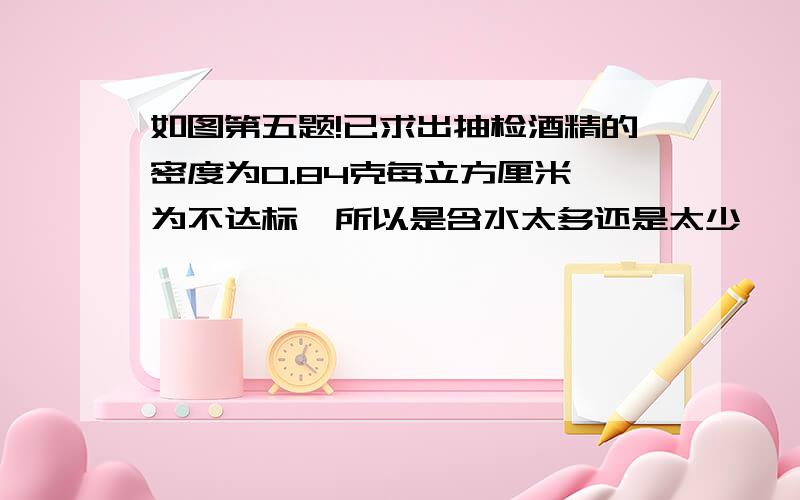 如图第五题!已求出抽检酒精的密度为0.84克每立方厘米,为不达标,所以是含水太多还是太少