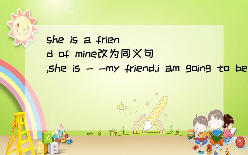 she is a friend of mine改为同义句,she is - -my friend.i am going to be a singer 改为同义句i （） （）be asinger.