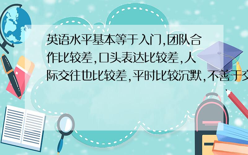 英语水平基本等于入门,团队合作比较差,口头表达比较差,人际交往也比较差,平时比较沉默,不善于交流,（说实话!）我是大陆读完初三移民去澳门的