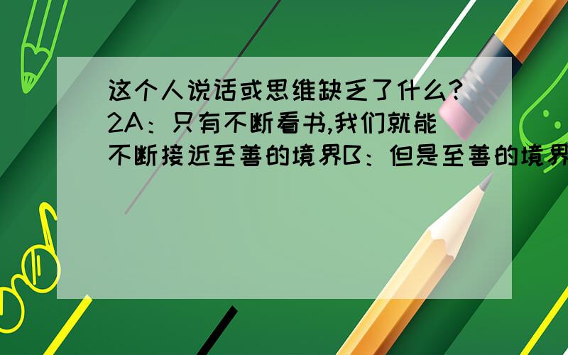 这个人说话或思维缺乏了什么?2A：只有不断看书,我们就能不断接近至善的境界B：但是至善的境界很难达到的哦请问B的说话或者说他的思维有什么问题?我意思是说,A的话已经默认了,B又说这