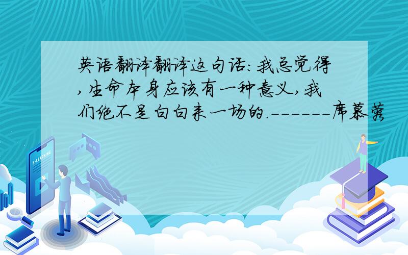 英语翻译翻译这句话：我总觉得,生命本身应该有一种意义,我们绝不是白白来一场的.------席慕蓉