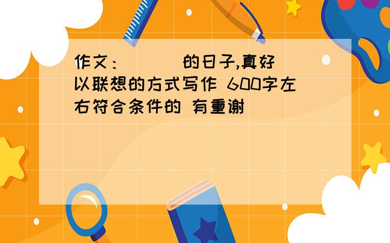 作文：（ ） 的日子,真好 以联想的方式写作 600字左右符合条件的 有重谢