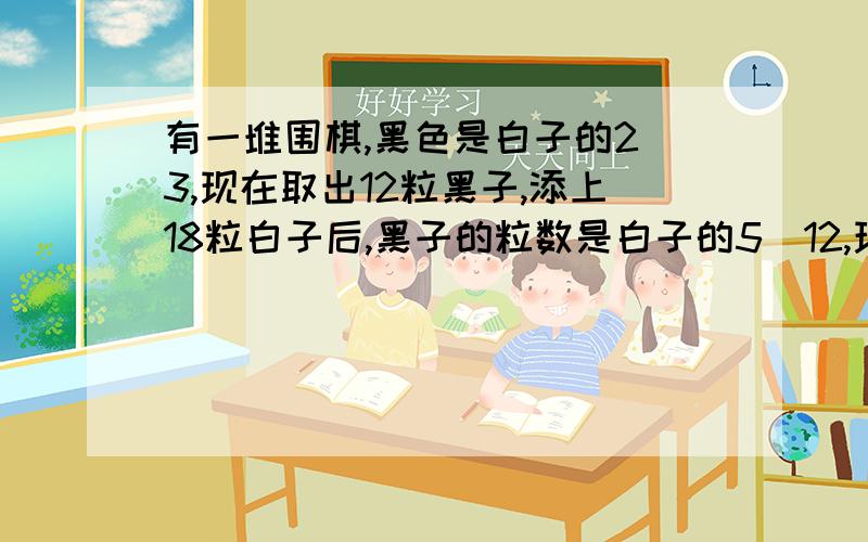 有一堆围棋,黑色是白子的2／3,现在取出12粒黑子,添上18粒白子后,黑子的粒数是白子的5／12,现在黑子,要算式