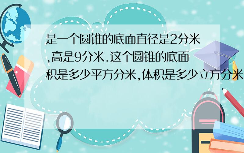 是一个圆锥的底面直径是2分米,高是9分米.这个圆锥的底面积是多少平方分米,体积是多少立方分米