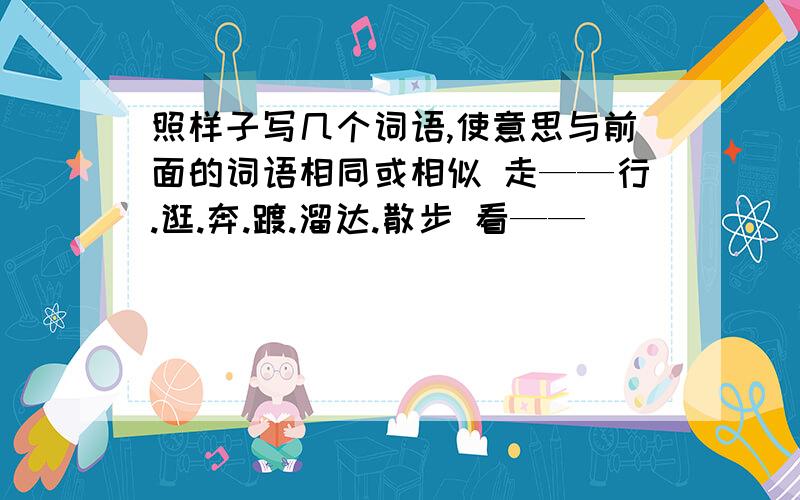 照样子写几个词语,使意思与前面的词语相同或相似 走——行.逛.奔.踱.溜达.散步 看——（）（）（）（）（照样子写几个词语,使意思与前面的词语相同或相似  走——行.逛.奔.踱.溜达.散步