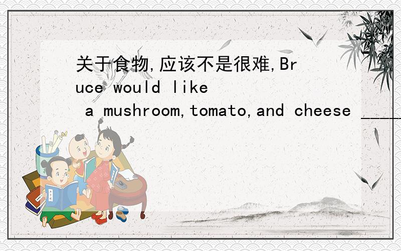 关于食物,应该不是很难,Bruce would like a mushroom,tomato,and cheese ______.A:bread B:pizzaC:foodD:drink