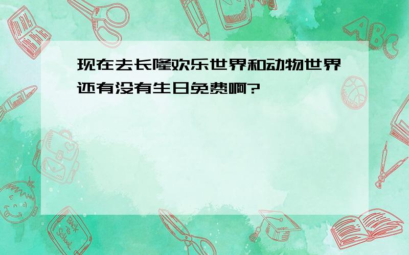 现在去长隆欢乐世界和动物世界还有没有生日免费啊?