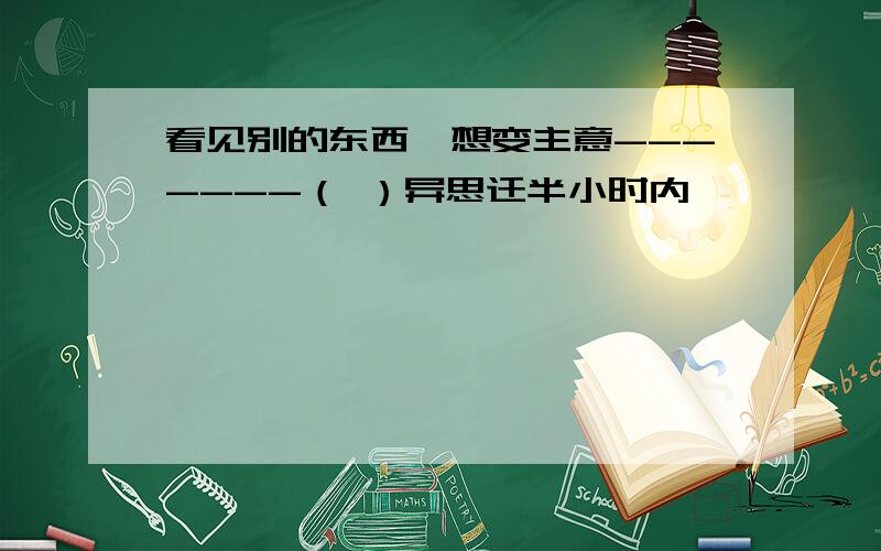 看见别的东西,想变主意-------（ ）异思迁半小时内