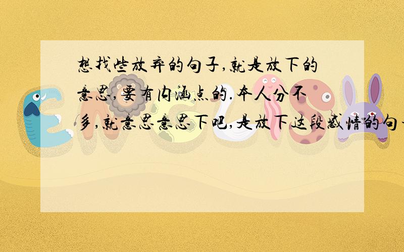 想找些放弃的句子,就是放下的意思,要有内涵点的.本人分不多,就意思意思下吧,是放下这段感情的句子，不过不要太直白的，不要直接说什么放下这段感情，