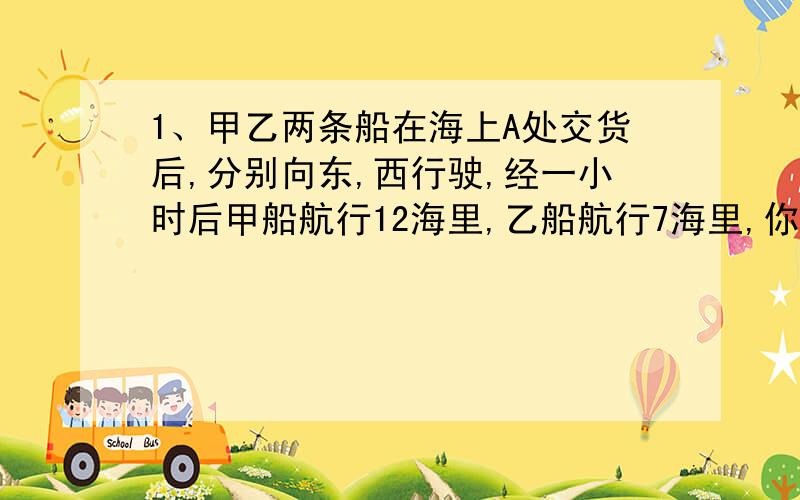 1、甲乙两条船在海上A处交货后,分别向东,西行驶,经一小时后甲船航行12海里,乙船航行7海里,你能求出两船之间的距离吗?2、一只小虫在一条直线上来回爬行,从A点出发,规定向右爬行的路程为