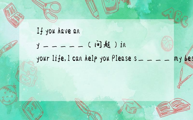 If you have any _____（问题）in your life,l can help you Please s____ my best wishes to yourparents两个问题分开来的!