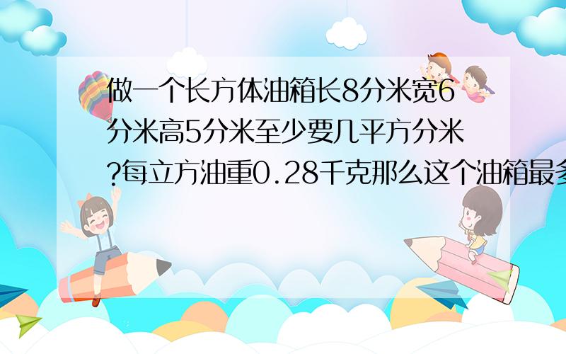 做一个长方体油箱长8分米宽6分米高5分米至少要几平方分米?每立方油重0.28千克那么这个油箱最多可装几千克用铁皮做一个长方体,油箱长8分米,宽6分米,至少要用铁皮几平方分米?如果每立方