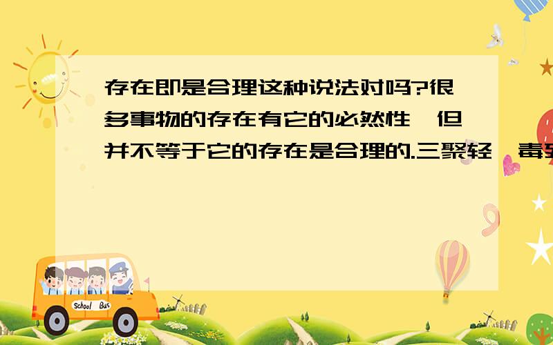 存在即是合理这种说法对吗?很多事物的存在有它的必然性,但并不等于它的存在是合理的.三聚轻胺毒死那么多孩子,你觉得它的存在合理吗?