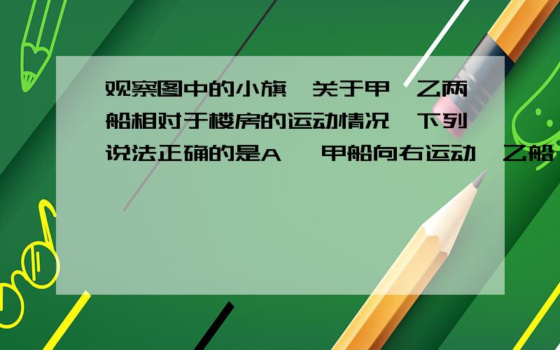 观察图中的小旗,关于甲、乙两船相对于楼房的运动情况,下列说法正确的是A 、甲船向右运动,乙船一定静止 B、甲船向左运动,乙船一定运动C、甲船向右运动,乙船可能静止 D、甲船向左运动,乙