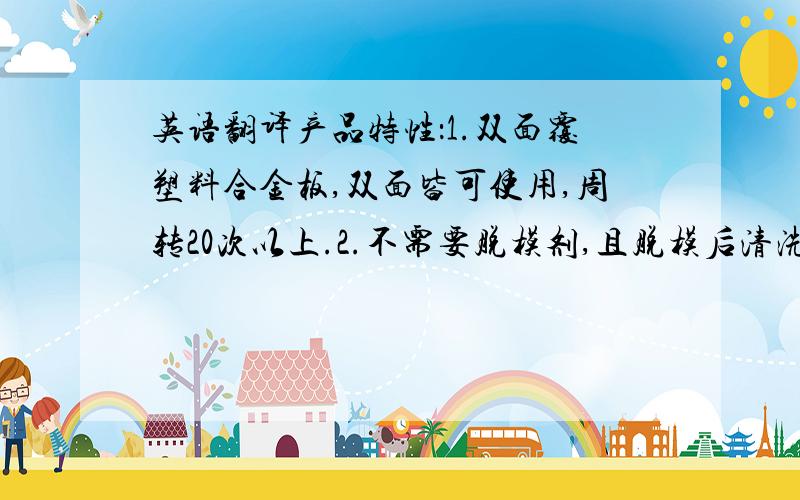 英语翻译产品特性：1.双面覆塑料合金板,双面皆可使用,周转20次以上.2.不需要脱模剂,且脱模后清洗方便、快捷.3.可锯、可刨、可钉,施工方便.4.防水效果好,强度高,韧性强,耐冲击,板面不易产