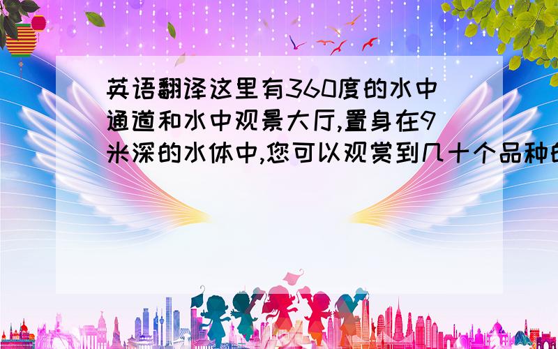 英语翻译这里有360度的水中通道和水中观景大厅,置身在9米深的水体中,您可以观赏到几十个品种的鲨鱼和其它鱼类.一提到鲨鱼,人们也许会感到有些怕,尤其是大白鲨,简直就成了恐怖的代名词