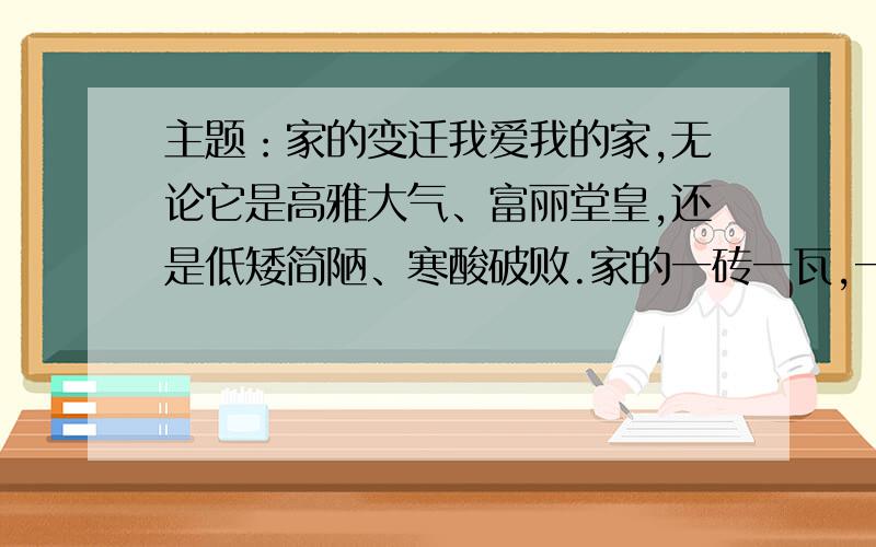 主题：家的变迁我爱我的家,无论它是高雅大气、富丽堂皇,还是低矮简陋、寒酸破败.家的一砖一瓦,一草一木,是那样令人亲切.安静的小巷,门前的老树、老井,斑驳的老墙.,印记了多少童年的欢