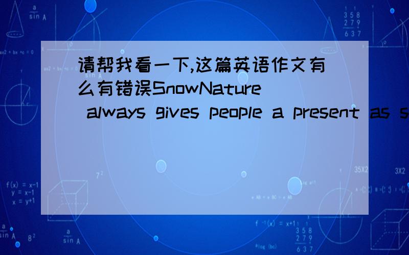 请帮我看一下,这篇英语作文有么有错误SnowNature always gives people a present as snow every winter .Snow is white .It's very beautiful .It's always covers everything on land like dressing up in white clothes.So i love snow very much .I