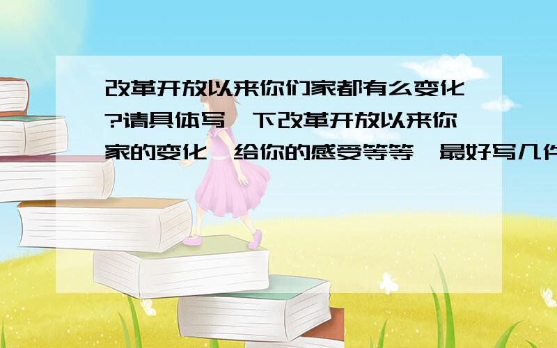 改革开放以来你们家都有么变化?请具体写一下改革开放以来你家的变化、给你的感受等等,最好写几件有代表性的事件,要记叙文,要写自己的亲身体会,大家多多发表意见哈,谢谢咯···