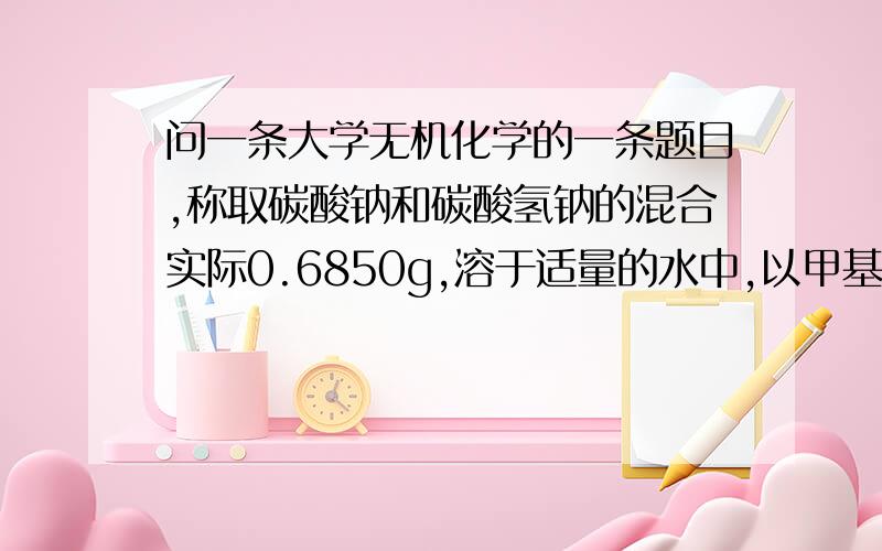 问一条大学无机化学的一条题目,称取碳酸钠和碳酸氢钠的混合实际0.6850g,溶于适量的水中,以甲基橙作为指示剂,用0.200mol/l的盐酸滴定到终点时,消耗50.0ml ,如果改用酚酞作为指示剂,用上述盐酸