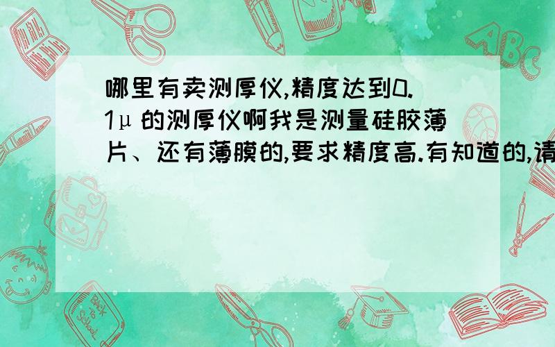 哪里有卖测厚仪,精度达到0.1μ的测厚仪啊我是测量硅胶薄片、还有薄膜的,要求精度高.有知道的,请推荐一下,