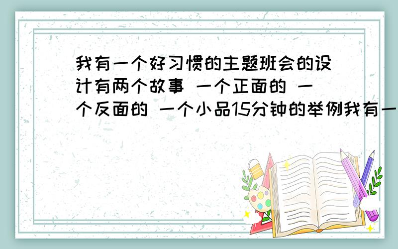 我有一个好习惯的主题班会的设计有两个故事 一个正面的 一个反面的 一个小品15分钟的举例我有一个好习惯的讨论会还有帮忙设计一下主持人说的话 有两个主持人一男一女因为本人是其中