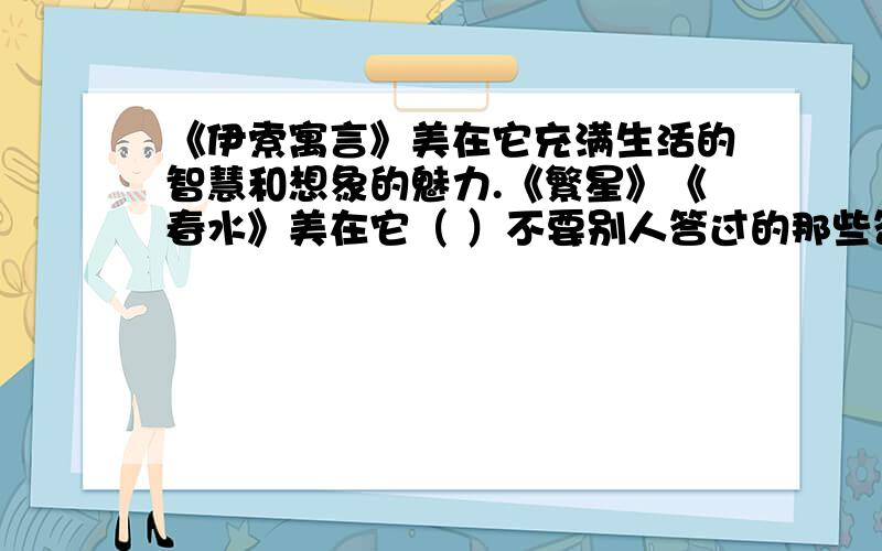 《伊索寓言》美在它充满生活的智慧和想象的魅力.《繁星》《春水》美在它（ ）不要别人答过的那些答案!