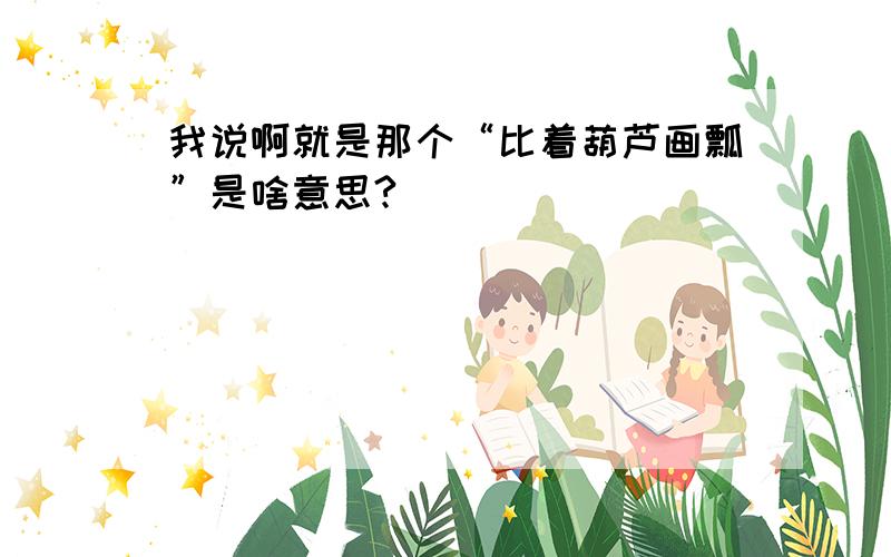 我说啊就是那个“比着葫芦画瓢”是啥意思?