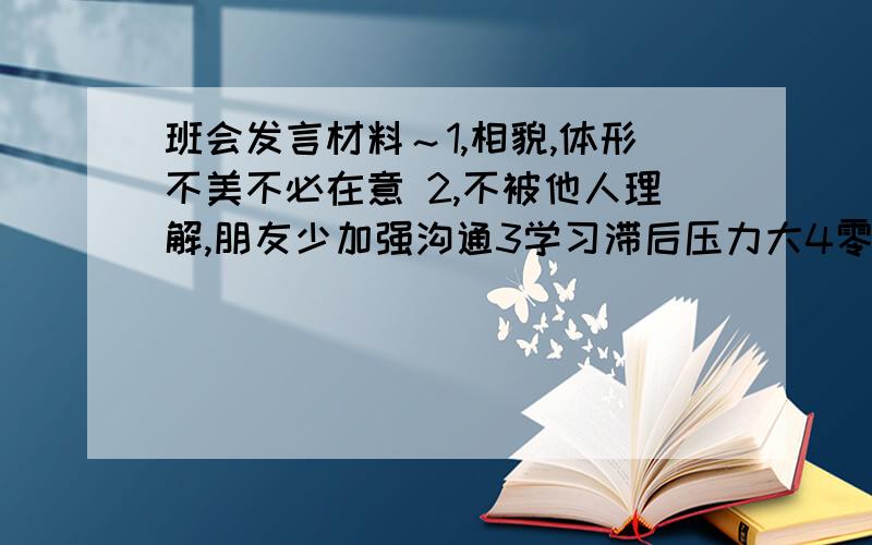 班会发言材料～1,相貌,体形不美不必在意 2,不被他人理解,朋友少加强沟通3学习滞后压力大4零花钱不多5,120词左右