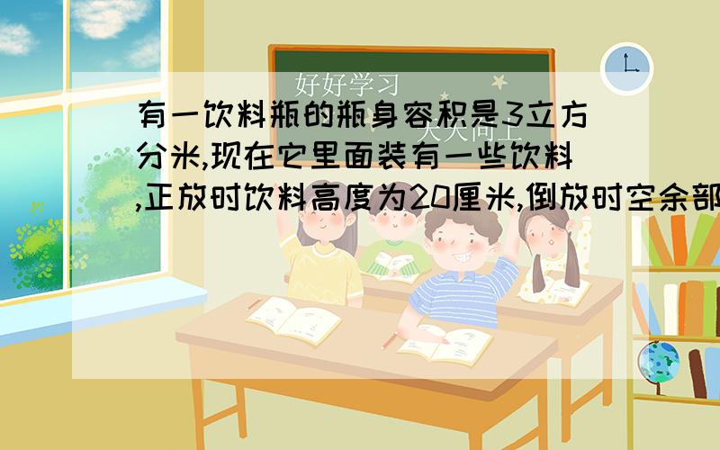 有一饮料瓶的瓶身容积是3立方分米,现在它里面装有一些饮料,正放时饮料高度为20厘米,倒放时空余部分的高度为5厘米,瓶内现有饮料多少立方分米?