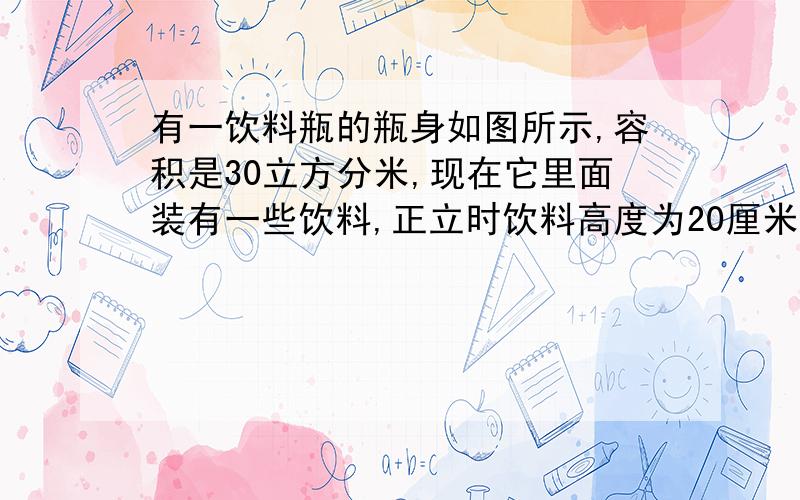 有一饮料瓶的瓶身如图所示,容积是30立方分米,现在它里面装有一些饮料,正立时饮料高度为20厘米,倒放时空余部分高度为5厘米.问瓶内现有饮料多少立方分米?