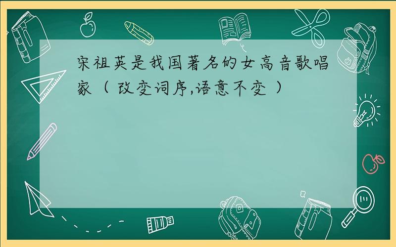 宋祖英是我国著名的女高音歌唱家（ 改变词序,语意不变 ）