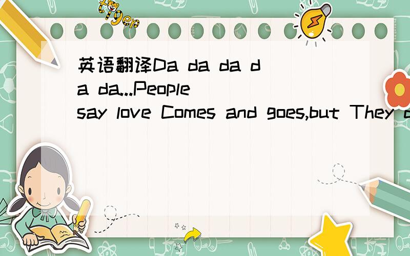 英语翻译Da da da da da...People say love Comes and goes,but They don't understand What they don't know Cause,what I feel starts Deep inside It's kinda like a sea That springs into life They say it's not right And we move too fast But they don't k